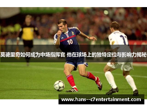 莫德里奇如何成为中场指挥官 他在球场上的独特定位与影响力揭秘 莫德里奇如何成为中场指挥官 他在球场上的独特定位与影响力揭秘