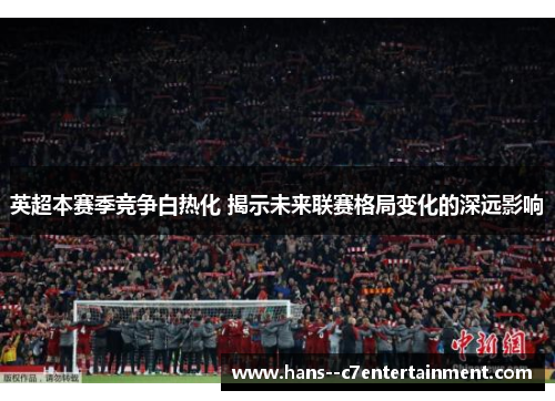 英超本赛季竞争白热化 揭示未来联赛格局变化的深远影响