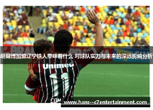 赵健博加盟辽宁铁人意味着什么 对球队实力与未来的深远影响分析 赵健博加盟辽宁铁人意味着什么 对球队实力与未来的深远影响分析