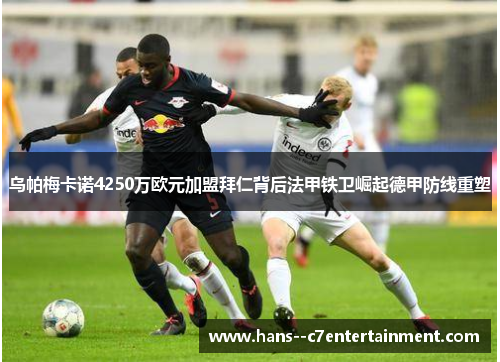 乌帕梅卡诺4250万欧元加盟拜仁背后法甲铁卫崛起德甲防线重塑 乌帕梅卡诺4250万欧元加盟拜仁背后法甲铁卫崛起德甲防线重塑