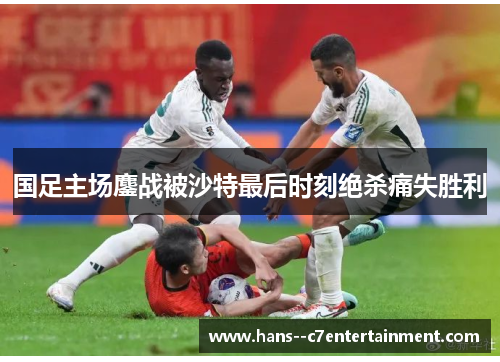 国足主场鏖战被沙特最后时刻绝杀痛失胜利 国足主场鏖战被沙特最后时刻绝杀痛失胜利