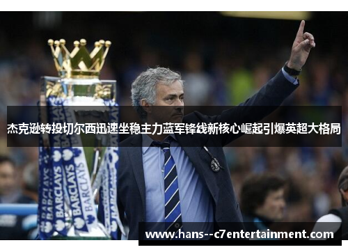 杰克逊转投切尔西迅速坐稳主力蓝军锋线新核心崛起引爆英超大格局 杰克逊转投切尔西迅速坐稳主力蓝军锋线新核心崛起引爆英超大格局