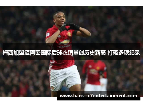 梅西加盟迈阿密国际后球衣销量创历史新高 打破多项纪录 梅西加盟迈阿密国际后球衣销量创历史新高 打破多项纪录