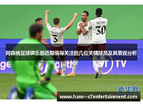 阿森纳足球俱乐部近期值得关注的几位关键球员及其表现分析