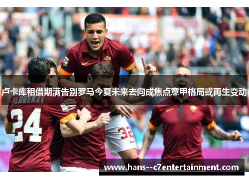 卢卡库租借期满告别罗马今夏未来去向成焦点意甲格局或再生变动 卢卡库租借期满告别罗马今夏未来去向成焦点意甲格局或再生变动