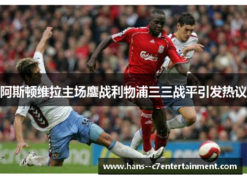 阿斯顿维拉主场鏖战利物浦三三战平引发热议 阿斯顿维拉主场鏖战利物浦三三战平引发热议
